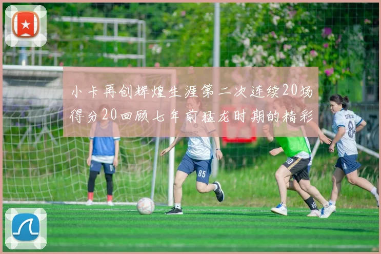 小卡再创辉煌生涯第二次连续20场得分20回顾七年前猛龙时期的精彩表现