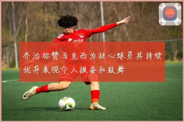 乔治称赞马克西为核心球员其持续优异表现令人振奋和鼓舞