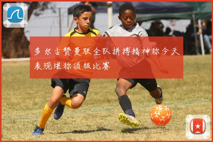多尔古赞曼联全队拼搏精神称今天表现堪称顶级比赛