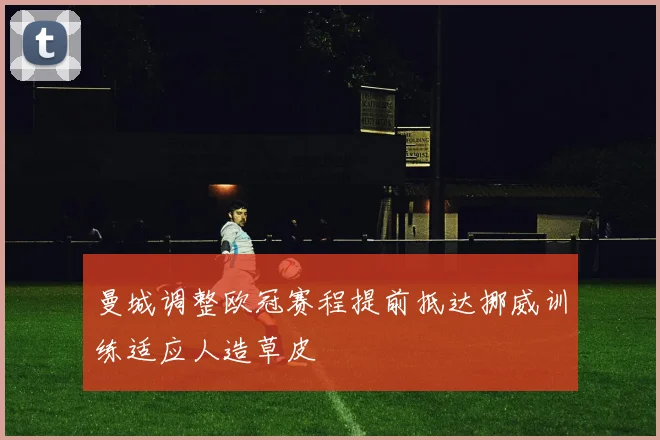 曼城调整欧冠赛程提前抵达挪威训练适应人造草皮