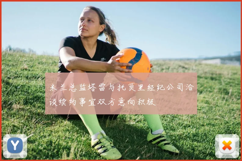 米兰总监塔雷与托莫里经纪公司洽谈续约事宜双方意向积极