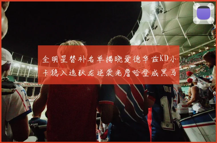 全明星替补名单揭晓爱德华兹KD小卡稳入选狄龙逆袭老詹哈登成黑马