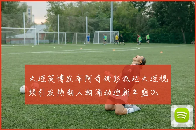 大连英博发布阿奇姆彭抵达大连视频引发热潮人潮涌动迎新年盛况