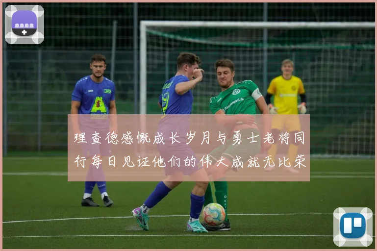 理查德感慨成长岁月与勇士老将同行每日见证他们的伟大成就无比荣幸