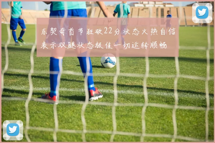 东契奇首节狂砍22分状态火热自信表示双腿状态极佳一切运转顺畅