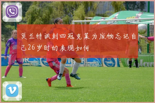 莫兰特讽刺四冠克莱为废物忘记自己26岁时的表现如何