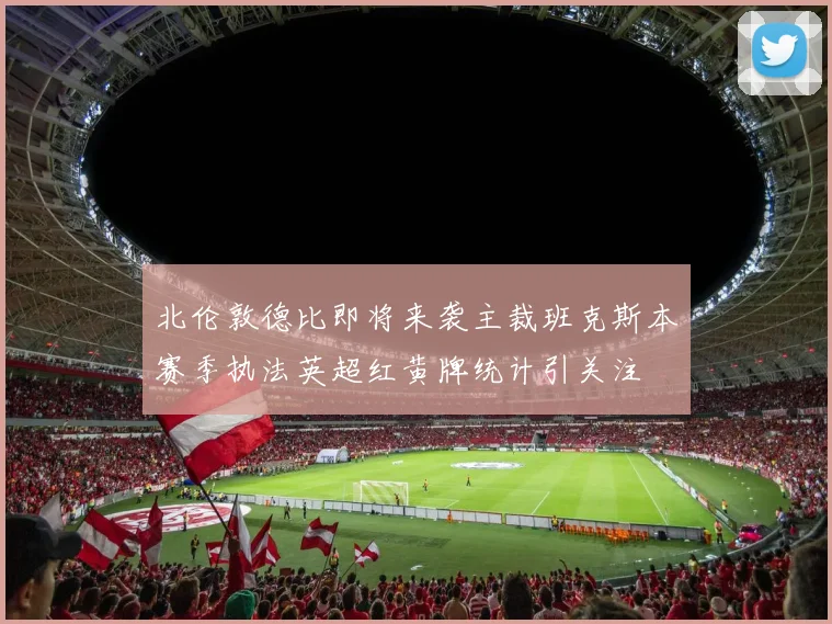 北伦敦德比即将来袭主裁班克斯本赛季执法英超红黄牌统计引关注