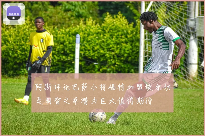 阿斯评论巴萨小将福特加盟埃尔切是明智之举潜力巨大值得期待
