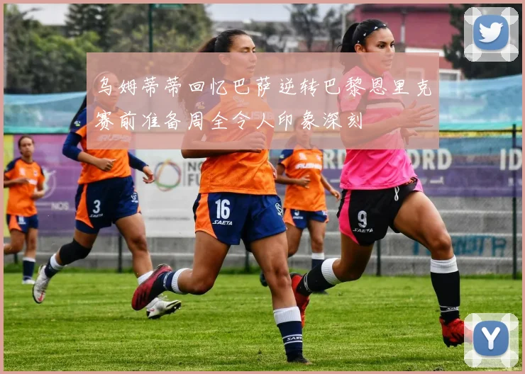 乌姆蒂蒂回忆巴萨逆转巴黎恩里克赛前准备周全令人印象深刻