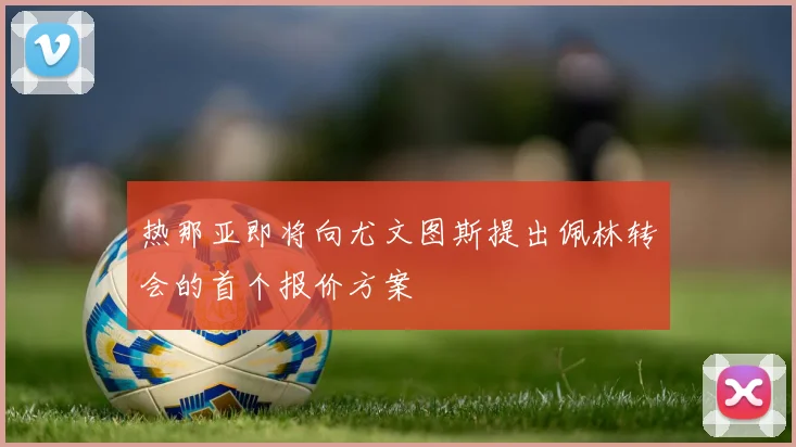 热那亚即将向尤文图斯提出佩林转会的首个报价方案