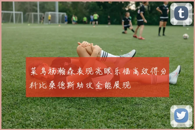 菜鸟杨瀚森表现亮眼乐福高效得分科比桑德斯助攻全能展现