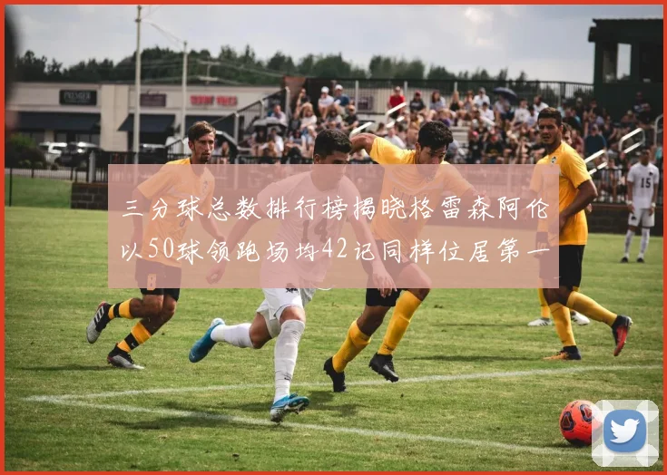 三分球总数排行榜揭晓格雷森阿伦以50球领跑场均42记同样位居第一