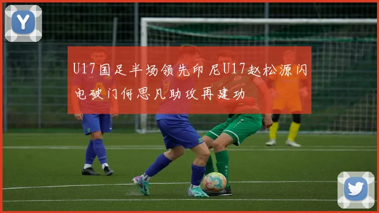 U17国足半场领先印尼U17赵松源闪电破门何思凡助攻再建功
