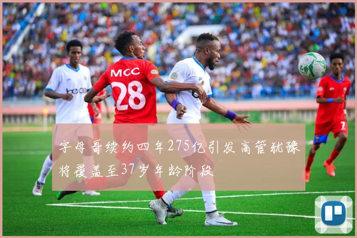 字母哥续约四年275亿引发高管犹豫将覆盖至37岁年龄阶段