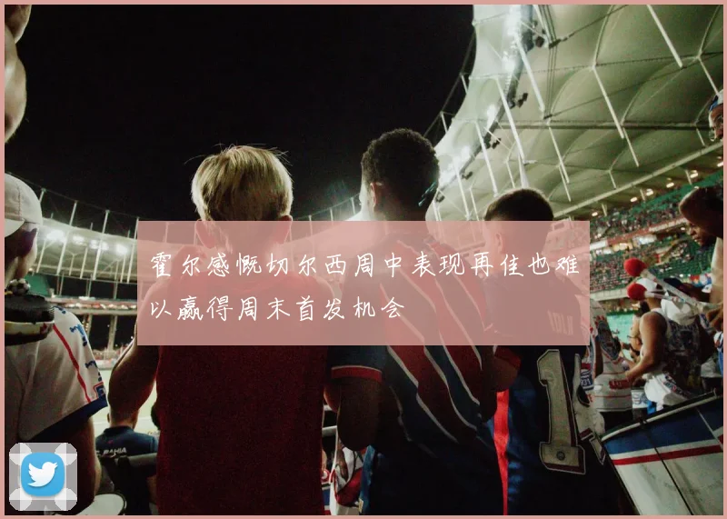 霍尔感慨切尔西周中表现再佳也难以赢得周末首发机会