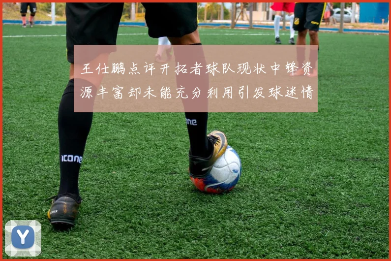 王仕鹏点评开拓者球队现状中锋资源丰富却未能充分利用引发球迷情感交织