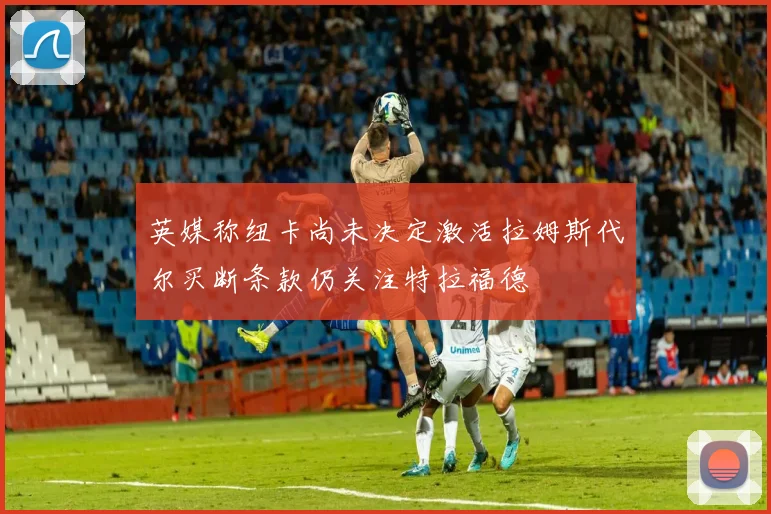 英媒称纽卡尚未决定激活拉姆斯代尔买断条款仍关注特拉福德