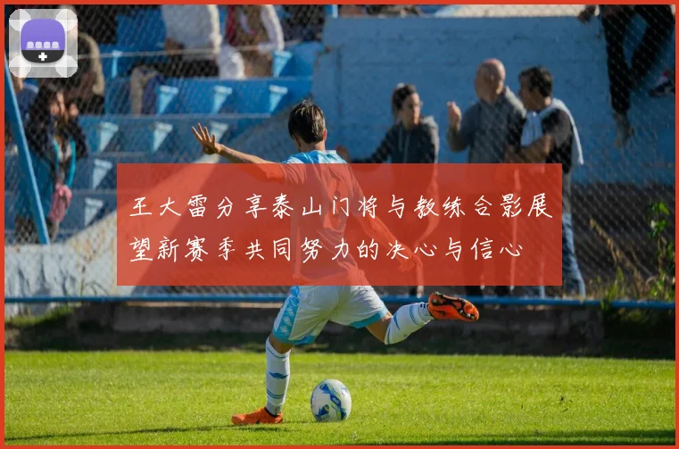 王大雷分享泰山门将与教练合影展望新赛季共同努力的决心与信心