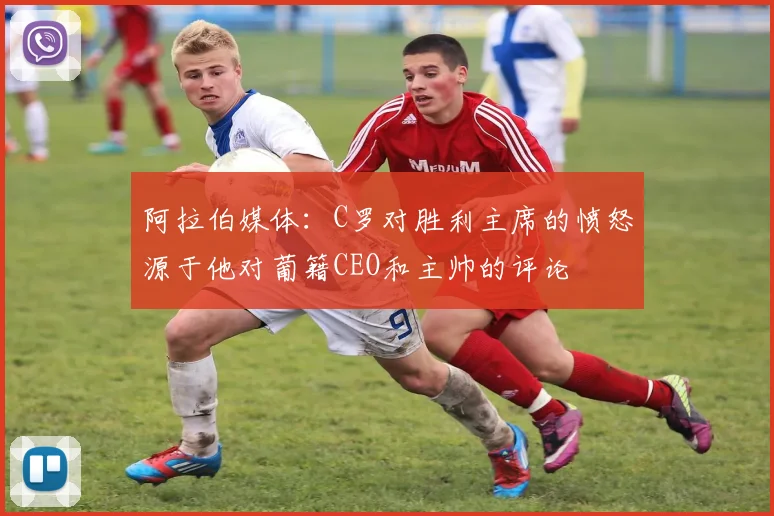 阿拉伯媒体：C罗对胜利主席的愤怒源于他对葡籍CEO和主帅的评论