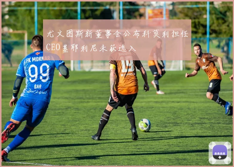 尤文图斯新董事会公布科莫利担任CEO基耶利尼未获选入