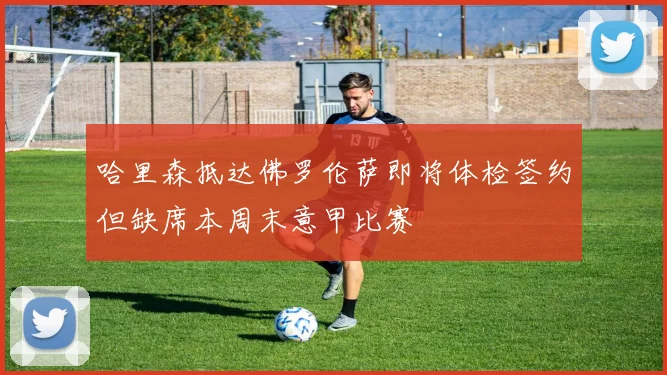 哈里森抵达佛罗伦萨即将体检签约但缺席本周末意甲比赛