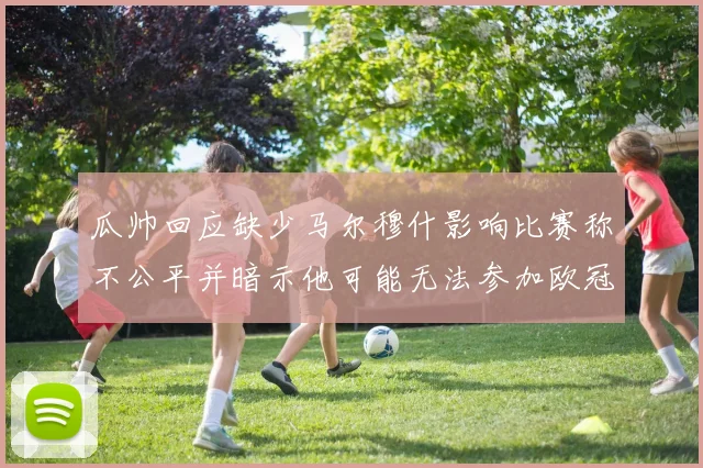 瓜帅回应缺少马尔穆什影响比赛称不公平并暗示他可能无法参加欧冠