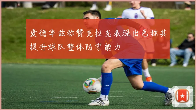 爱德华兹称赞克拉克表现出色称其提升球队整体防守能力