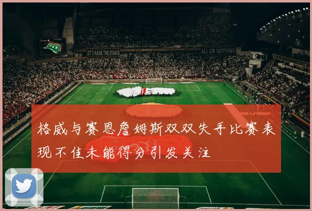 格威与赛恩詹姆斯双双失手比赛表现不佳未能得分引发关注