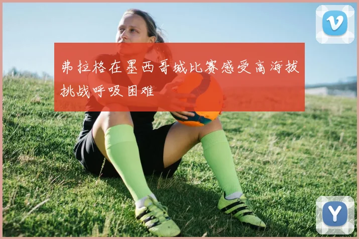 弗拉格在墨西哥城比赛感受高海拔挑战呼吸困难