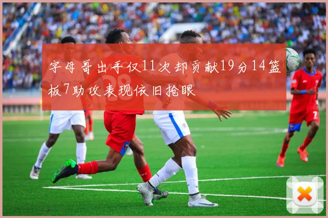 字母哥出手仅11次却贡献19分14篮板7助攻表现依旧抢眼