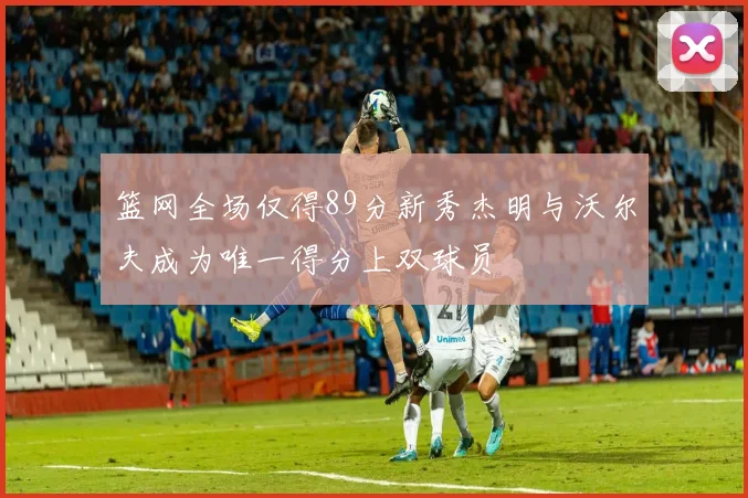篮网全场仅得89分新秀杰明与沃尔夫成为唯一得分上双球员