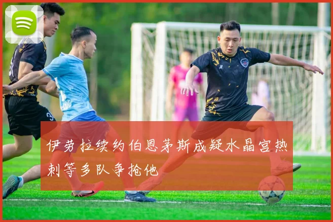 伊劳拉续约伯恩茅斯成疑水晶宫热刺等多队争抢他