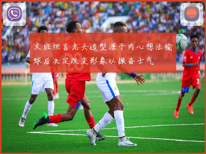 文班坦言光头造型源于内心想法输球后决定改变形象以振奋士气