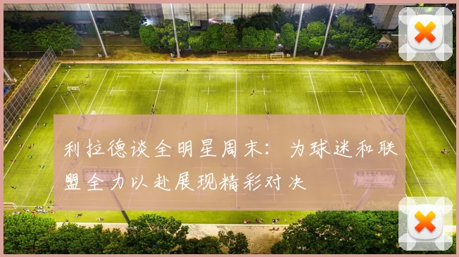 利拉德谈全明星周末：为球迷和联盟全力以赴展现精彩对决