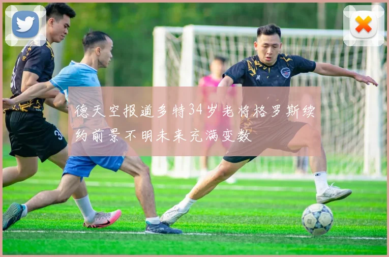 德天空报道多特34岁老将格罗斯续约前景不明未来充满变数