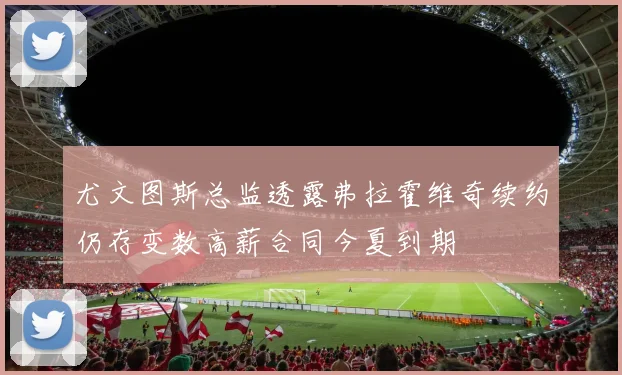 尤文图斯总监透露弗拉霍维奇续约仍存变数高薪合同今夏到期