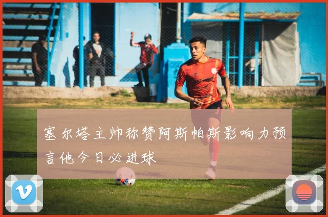 塞尔塔主帅称赞阿斯帕斯影响力预言他今日必进球